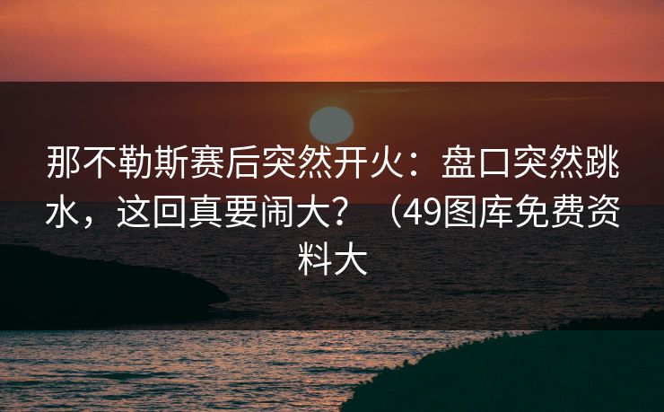 那不勒斯赛后突然开火:盘口突然跳水,这回真要闹大?(49图库免费资料大 那不勒斯赛后突然开火:盘口突然跳水,这回真要闹大?(49图库免费资料大