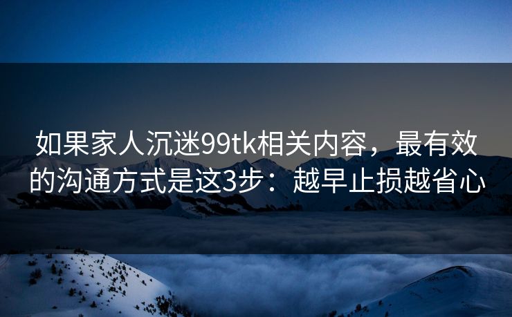 如果家人沉迷99tk相关内容,最有效的沟通方式是这3步:越早止损越省心 如果家人沉迷99tk相关内容,最有效的沟通方式是这3步:越早止损越省心
