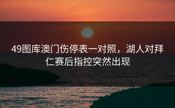 49图库澳门伤停表一对照,湖人对拜仁赛后指控突然出现 49图库澳门伤停表一对照,湖人对拜仁赛后指控突然出现