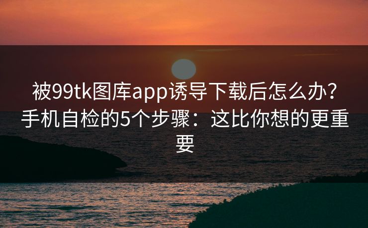 被99tk图库app诱导下载后怎么办？手机自检的5个步骤：这比你想的更重要