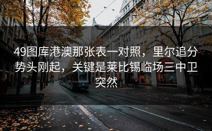 49图库港澳那张表一对照,里尔追分势头刚起,关键是莱比锡临场三中卫突然 49图库港澳那张表一对照,里尔追分势头刚起,关键是莱比锡临场三中卫突然