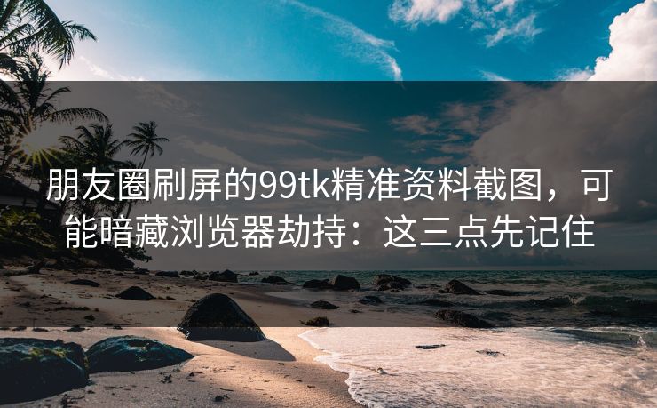 朋友圈刷屏的99tk精准资料截图,可能暗藏浏览器劫持:这三点先记住 朋友圈刷屏的99tk精准资料截图,可能暗藏浏览器劫持:这三点先记住
