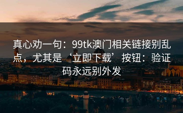 真心劝一句：99tk澳门相关链接别乱点，尤其是‘立即下载’按钮：验证码永远别外发
