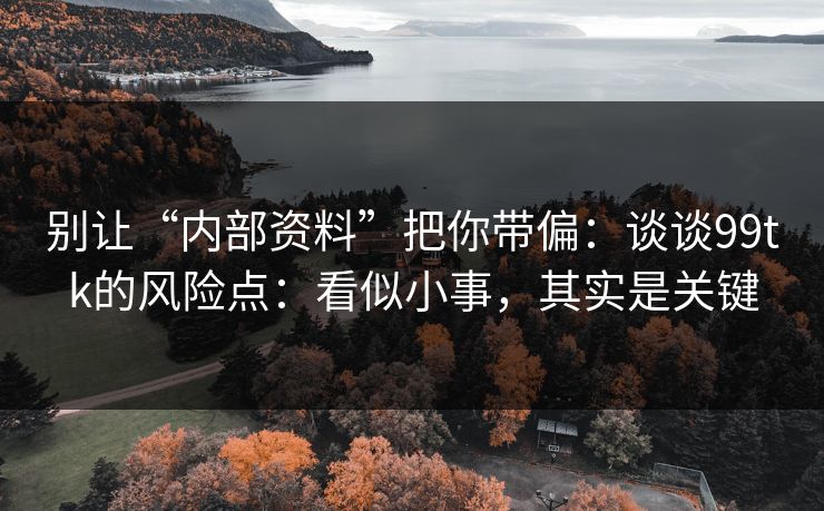 别让“内部资料”把你带偏：谈谈99tk的风险点：看似小事，其实是关键