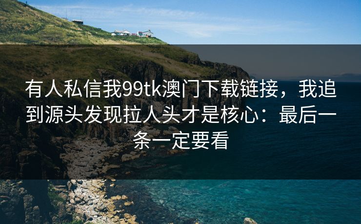 有人私信我99tk澳门下载链接，我追到源头发现拉人头才是核心：最后一条一定要看