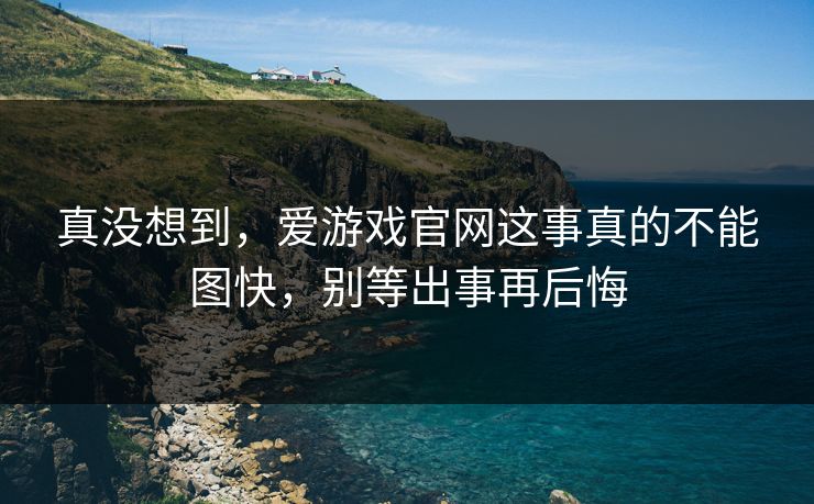 真没想到，爱游戏官网这事真的不能图快，别等出事再后悔