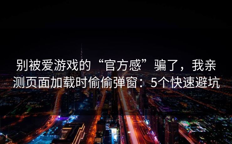 别被爱游戏的“官方感”骗了，我亲测页面加载时偷偷弹窗：5个快速避坑