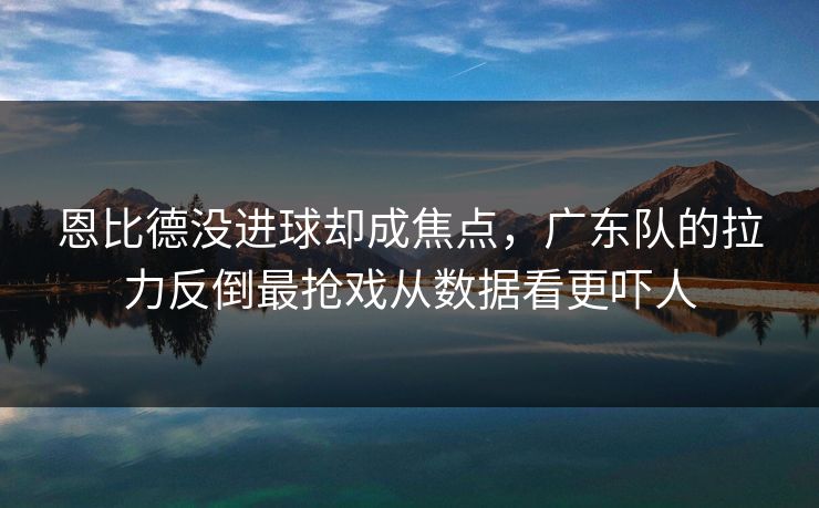 恩比德没进球却成焦点，广东队的拉力反倒最抢戏从数据看更吓人
