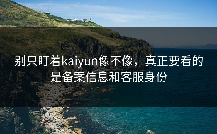 别只盯着kaiyun像不像，真正要看的是备案信息和客服身份