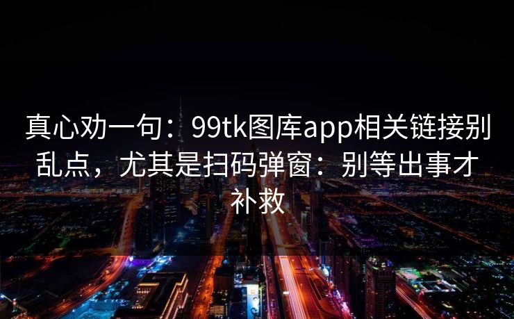 真心劝一句：99tk图库app相关链接别乱点，尤其是扫码弹窗：别等出事才补救