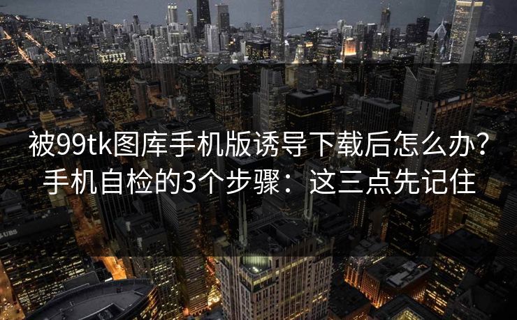 被99tk图库手机版诱导下载后怎么办?手机自检的3个步骤:这三点先记住 被99tk图库手机版诱导下载后怎么办?手机自检的3个步骤:这三点先记住