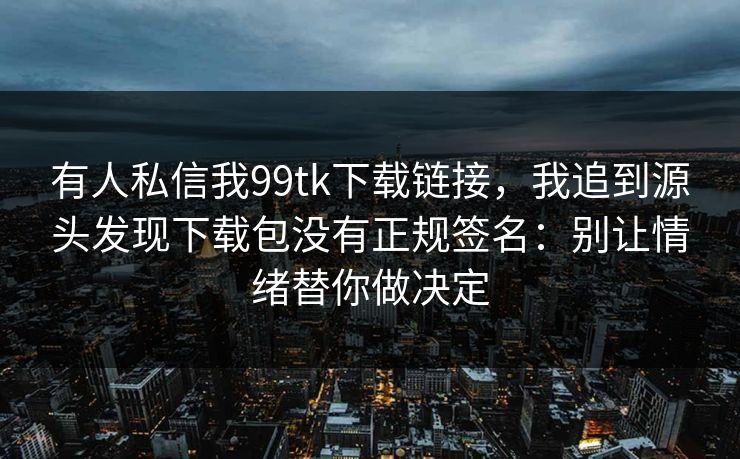 有人私信我99tk下载链接，我追到源头发现下载包没有正规签名：别让情绪替你做决定
