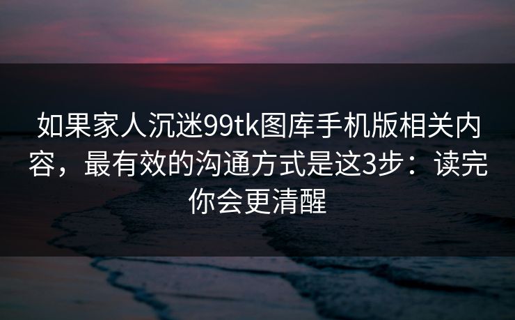 如果家人沉迷99tk图库手机版相关内容，最有效的沟通方式是这3步：读完你会更清醒