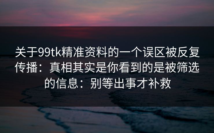 关于99tk精准资料的一个误区被反复传播:真相其实是你看到的是被筛选的信息:别等出事才补救 关于99tk精准资料的一个误区被反复传播:真相其实是你看到的是被筛选的信息:别等出事才补救